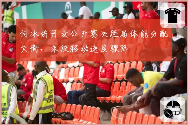 何冰娇丹麦公开赛决胜局体能分配失衡,末段移动速度骤降