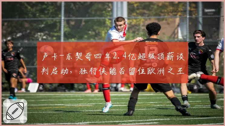 卢卡-东契奇四年2.4亿超级顶薪谈判启动,独行侠能否留住欧洲之王?