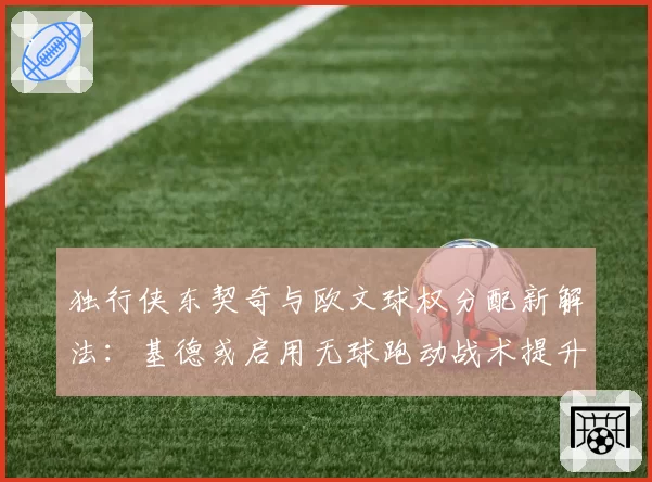 独行侠东契奇与欧文球权分配新解法：基德或启用无球跑动战术提升效率
