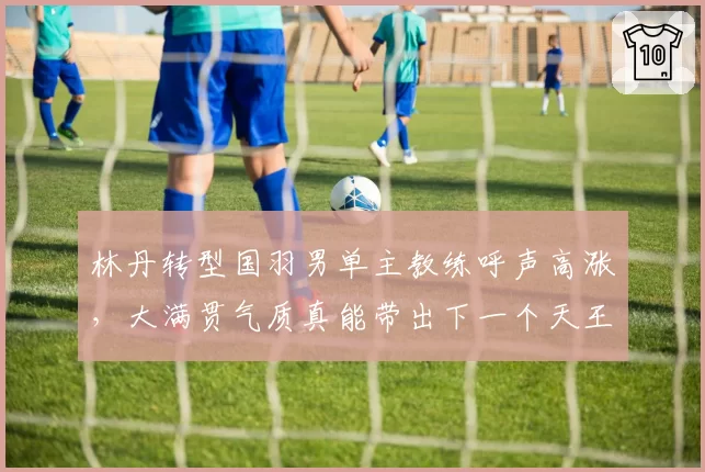 林丹转型国羽男单主教练呼声高涨,大满贯气质真能带出下一个天王?