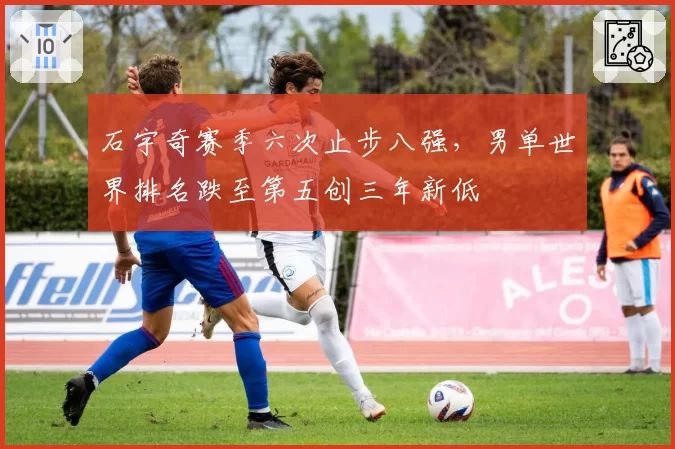 石宇奇赛季六次止步八强，男单世界排名跌至第五创三年新低