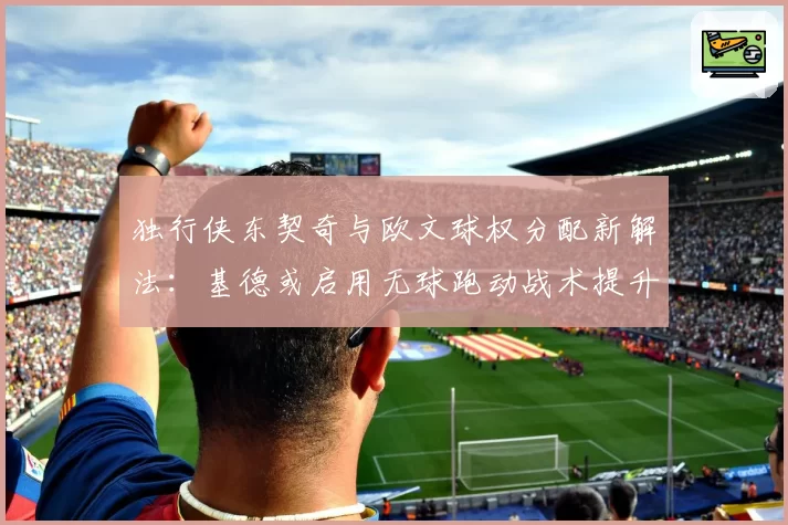 独行侠东契奇与欧文球权分配新解法:基德或启用无球跑动战术提升效率
