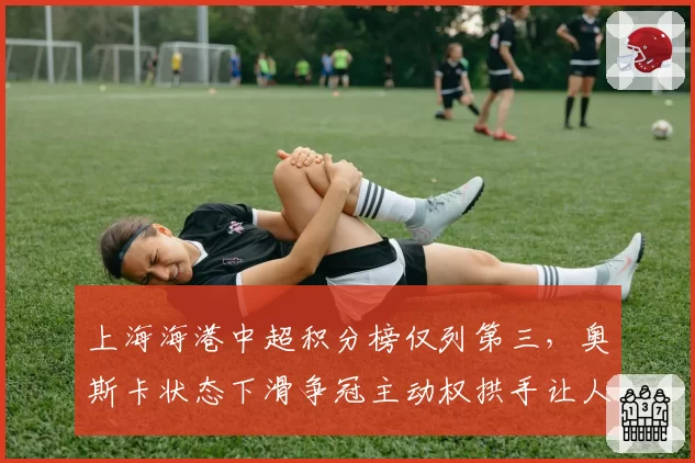 上海海港中超积分榜仅列第三，奥斯卡状态下滑争冠主动权拱手让人？