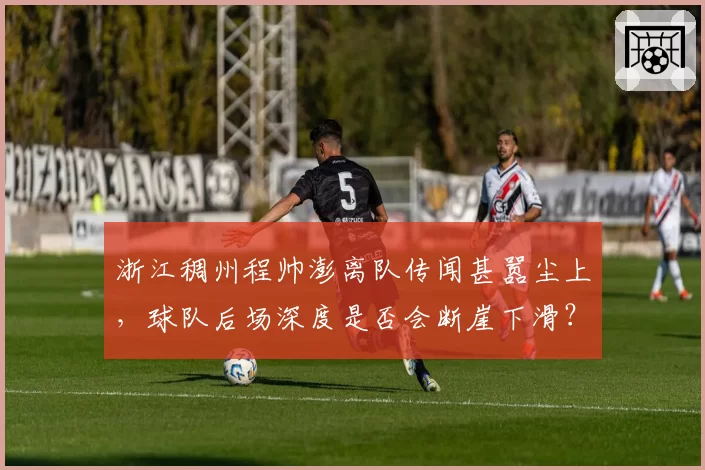 浙江稠州程帅澎离队传闻甚嚣尘上,球队后场深度是否会断崖下滑?