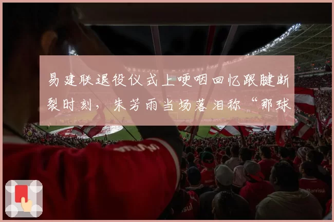 易建联退役仪式上哽咽回忆跟腱断裂时刻，朱芳雨当场落泪称“那球不该传”