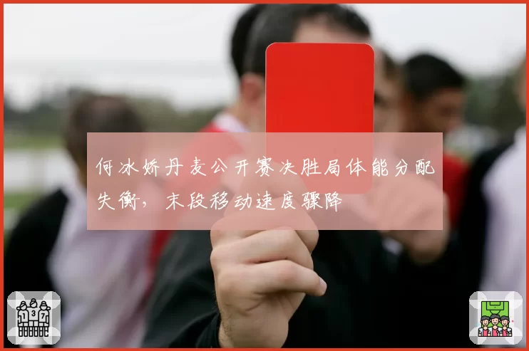 何冰娇丹麦公开赛决胜局体能分配失衡,末段移动速度骤降