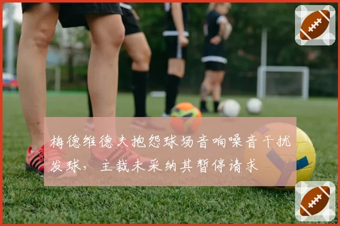 梅德维德夫抱怨球场音响噪音干扰发球,主裁未采纳其暂停请求