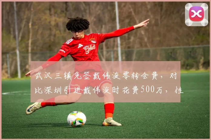 武汉三镇免签戴伟浚零转会费，对比深圳引进戴伟浚时花费500万，性价比反转