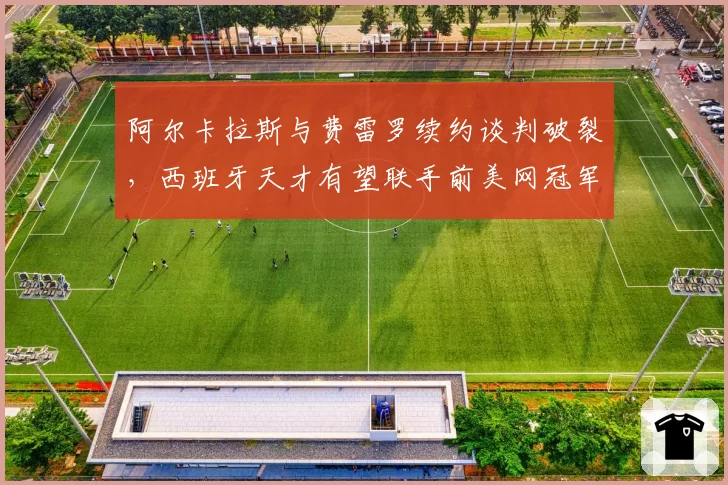 阿尔卡拉斯与费雷罗续约谈判破裂，西班牙天才有望联手前美网冠军
