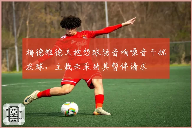 梅德维德夫抱怨球场音响噪音干扰发球,主裁未采纳其暂停请求