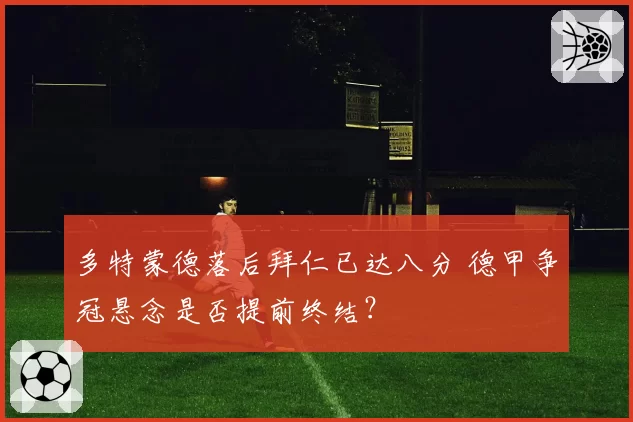 多特蒙德落后拜仁已达八分 德甲争冠悬念是否提前终结?