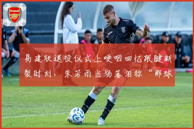 易建联退役仪式上哽咽回忆跟腱断裂时刻，朱芳雨当场落泪称“那球不该传”