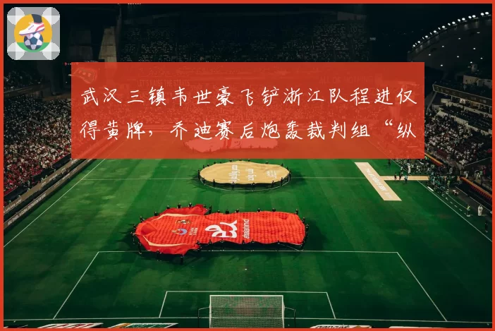武汉三镇韦世豪飞铲浙江队程进仅得黄牌,乔迪赛后炮轰裁判组“纵容暴力”