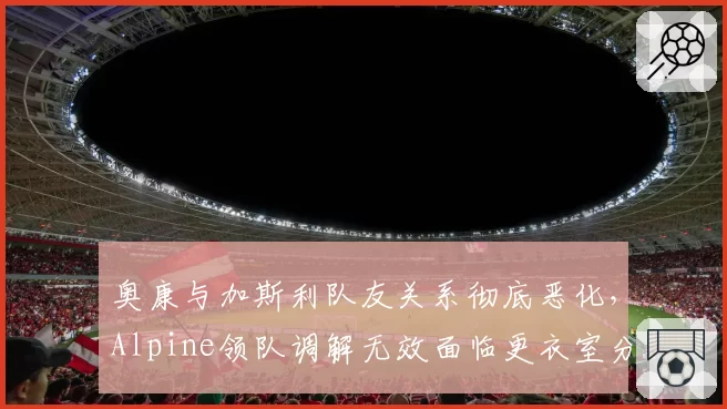 奥康与加斯利队友关系彻底恶化,Alpine领队调解无效面临更衣室分裂