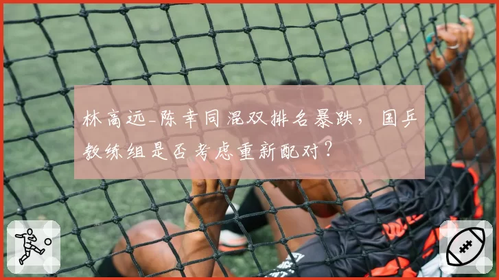 林高远_陈幸同混双排名暴跌,国乒教练组是否考虑重新配对?