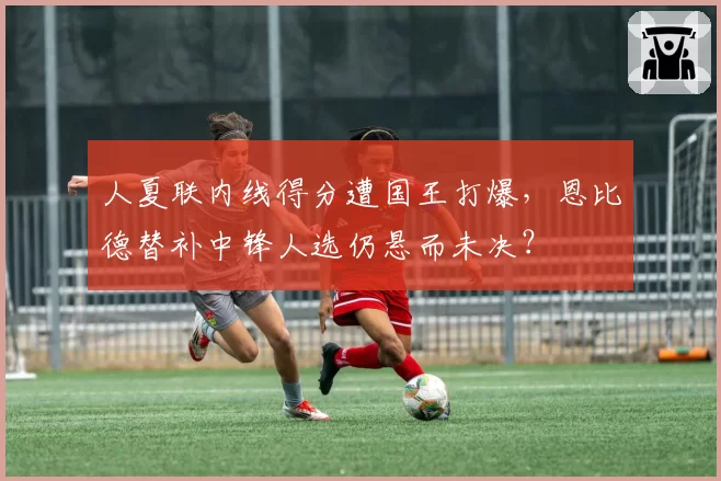 人夏联内线得分遭国王打爆，恩比德替补中锋人选仍悬而未决？