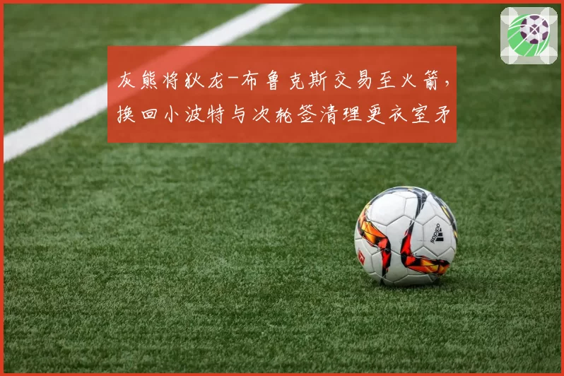 灰熊将狄龙-布鲁克斯交易至火箭,换回小波特与次轮签清理更衣室矛盾