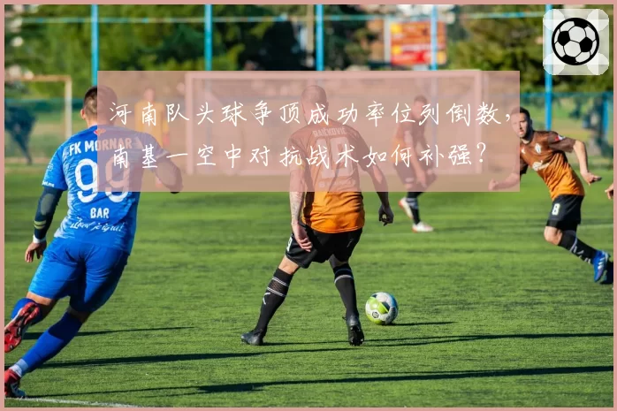 河南队头球争顶成功率位列倒数,南基一空中对抗战术如何补强?