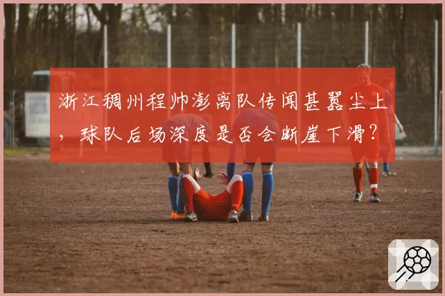 浙江稠州程帅澎离队传闻甚嚣尘上,球队后场深度是否会断崖下滑?