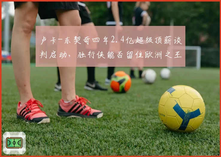 卢卡-东契奇四年2.4亿超级顶薪谈判启动,独行侠能否留住欧洲之王?
