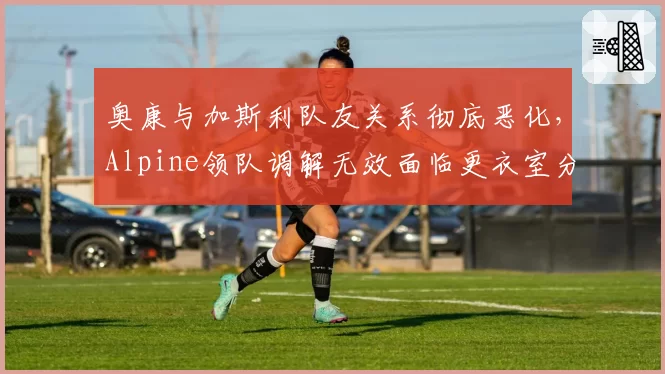 奥康与加斯利队友关系彻底恶化，Alpine领队调解无效面临更衣室分裂