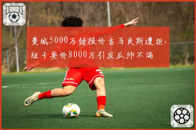 曼城5000万镑报价吉马良斯遭拒,纽卡要价8000万引发瓜帅不满