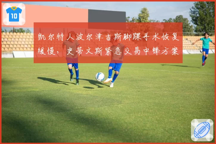 凯尔特人波尔津吉斯脚踝手术恢复缓慢，史蒂文斯紧急交易中锋方案曝光
