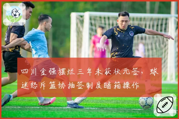 四川金强摆烂三年未获状元签,球迷怒斥篮协抽签制度暗箱操作