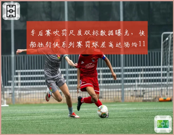 季后赛吹罚尺度双标数据曝光，快船独行侠系列赛罚球差高达场均11.3次引热议