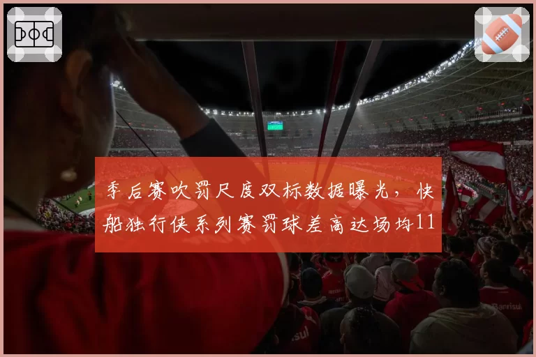 季后赛吹罚尺度双标数据曝光,快船独行侠系列赛罚球差高达场均11.3次引热议