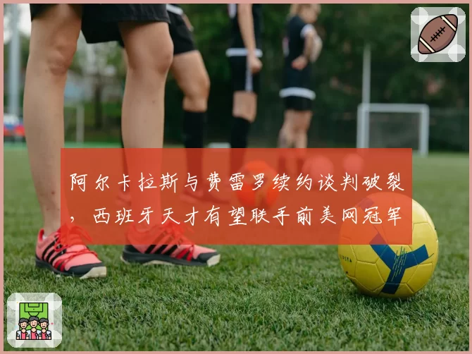 阿尔卡拉斯与费雷罗续约谈判破裂，西班牙天才有望联手前美网冠军