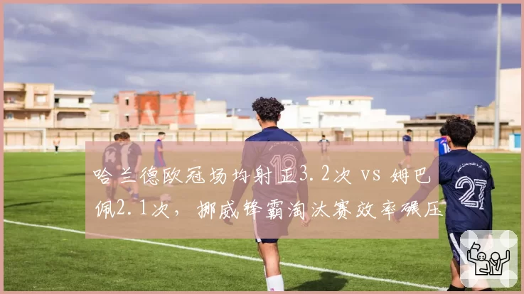 哈兰德欧冠场均射正3.2次 vs 姆巴佩2.1次,挪威锋霸淘汰赛效率碾压