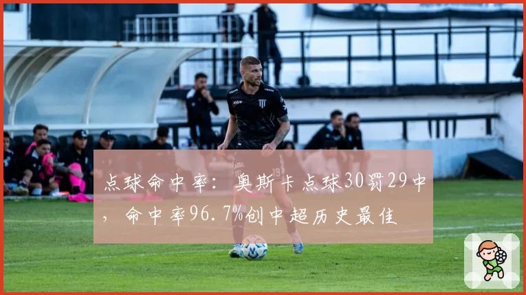 点球命中率:奥斯卡点球30罚29中,命中率96.7%创中超历史最佳