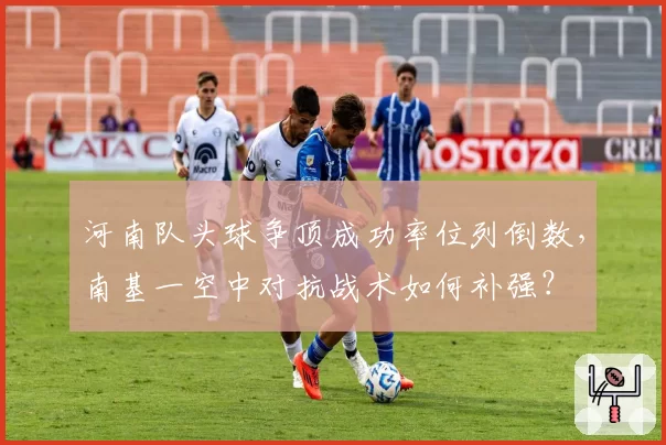 河南队头球争顶成功率位列倒数,南基一空中对抗战术如何补强?